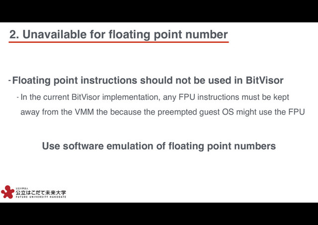 7
7
- Floating point instructions should not be used in BitVisor
- In the current BitVisor implementation, any FPU instructions must be kept
away from the VMM the because the preempted guest OS might use the FPU
Use software emulation of ﬂoating point numbers
2. Unavailable for ﬂoating point number
