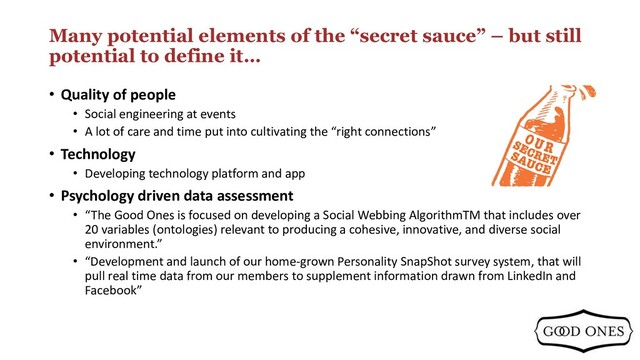 Many potential elements of the “secret sauce” – but still
potential to define it…
• Quality of people
• Social engineering at events
• A lot of care and time put into cultivating the “right connections”
• Technology
• Developing technology platform and app
• Psychology driven data assessment
• “The Good Ones is focused on developing a Social Webbing AlgorithmTM that includes over
20 variables (ontologies) relevant to producing a cohesive, innovative, and diverse social
environment.”
• “Development and launch of our home-grown Personality SnapShot survey system, that will
pull real time data from our members to supplement information drawn from LinkedIn and
Facebook”
