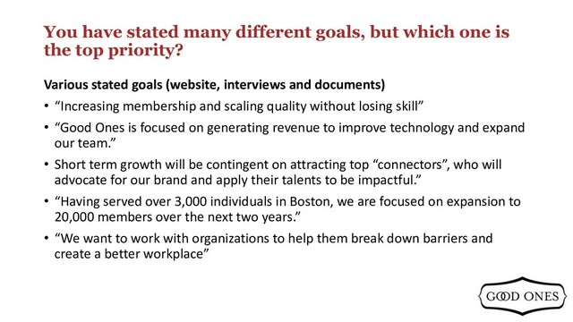 You have stated many different goals, but which one is
the top priority?
Various stated goals (website, interviews and documents)
• “Increasing membership and scaling quality without losing skill”
• “Good Ones is focused on generating revenue to improve technology and expand
our team.”
• Short term growth will be contingent on attracting top “connectors”, who will
advocate for our brand and apply their talents to be impactful.”
• “Having served over 3,000 individuals in Boston, we are focused on expansion to
20,000 members over the next two years.”
• “We want to work with organizations to help them break down barriers and
create a better workplace”
