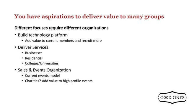 You have aspirations to deliver value to many groups
Different focuses require different organizations
• Build technology platform
• Add value to current members and recruit more
• Deliver Services
• Businesses
• Residential
• Colleges/Universities
• Sales & Events Organization
• Current events model
• Charities? Add value to high profile events
