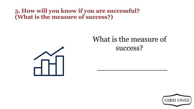 5. How will you know if you are successful?
(What is the measure of success?)
_______________
What is the measure of
success?
