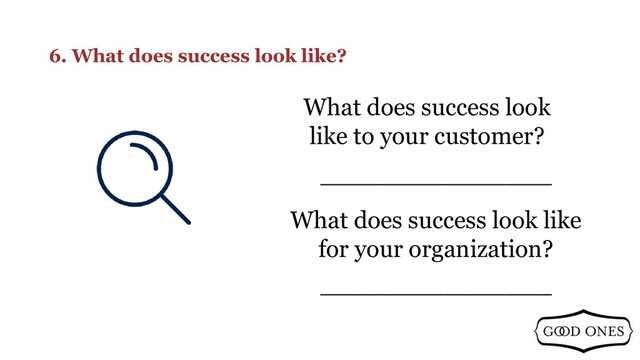 6. What does success look like?
_______________
What does success look
like to your customer?
_______________
What does success look like
for your organization?
