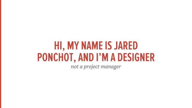 HI, MY NAME IS JARED
PONCHOT, AND I’M A DESIGNER
not a project manager
