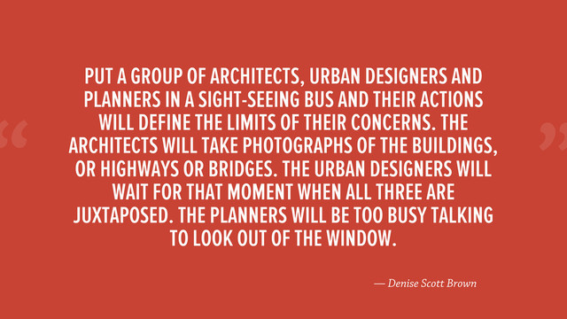 “
— Denise Scott Brown
PUT A GROUP OF ARCHITECTS, URBAN DESIGNERS AND
PLANNERS IN A SIGHT-SEEING BUS AND THEIR ACTIONS
WILL DEFINE THE LIMITS OF THEIR CONCERNS. THE
ARCHITECTS WILL TAKE PHOTOGRAPHS OF THE BUILDINGS,
OR HIGHWAYS OR BRIDGES. THE URBAN DESIGNERS WILL
WAIT FOR THAT MOMENT WHEN ALL THREE ARE
JUXTAPOSED. THE PLANNERS WILL BE TOO BUSY TALKING
TO LOOK OUT OF THE WINDOW.
