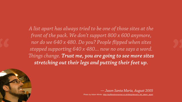 “
— Jason Santa Maria, August 2005
Photo by Adam Wintle http://stuﬀandnonsense.co.uk/blog/about/a_list_taken_apart
A list apart has always tried to be one of those sites at the
front of the pack. We don't support 800 x 600 anymore,
nor do we 640 x 480. Do you? People ipped when sites
stopped supporting 640 x 480... now no one says a word.
ings change. Trust me, you are going to see more sites
stretching out their legs and putting their feet up.
