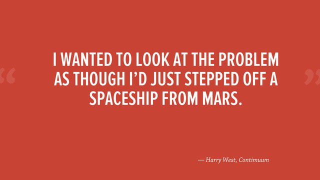 “
— Harry West, Contimuum
I WANTED TO LOOK AT THE PROBLEM
AS THOUGH I’D JUST STEPPED OFF A
SPACESHIP FROM MARS.
