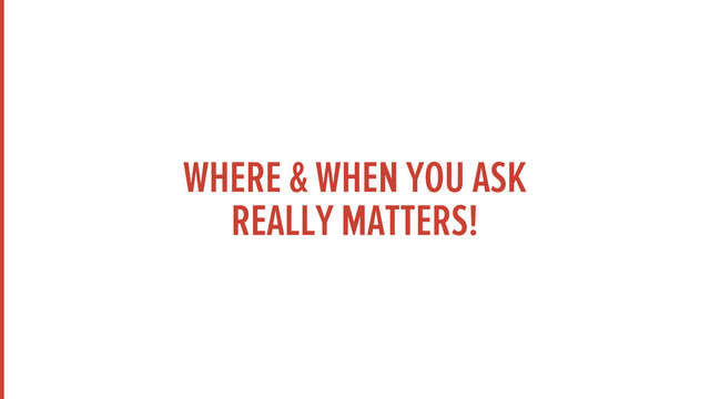 WHERE & WHEN YOU ASK
REALLY MATTERS!
