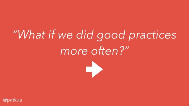 @patkua
“What if we did good practices
more often?”
C
