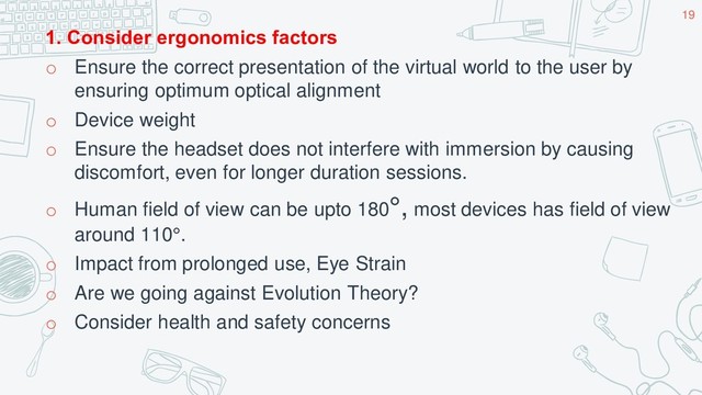 1. Consider ergonomics factors
o Ensure the correct presentation of the virtual world to the user by
ensuring optimum optical alignment
o Device weight
o Ensure the headset does not interfere with immersion by causing
discomfort, even for longer duration sessions.
o Human field of view can be upto 180°, most devices has field of view
around 110°.
o Impact from prolonged use, Eye Strain
o Are we going against Evolution Theory?
o Consider health and safety concerns
19
