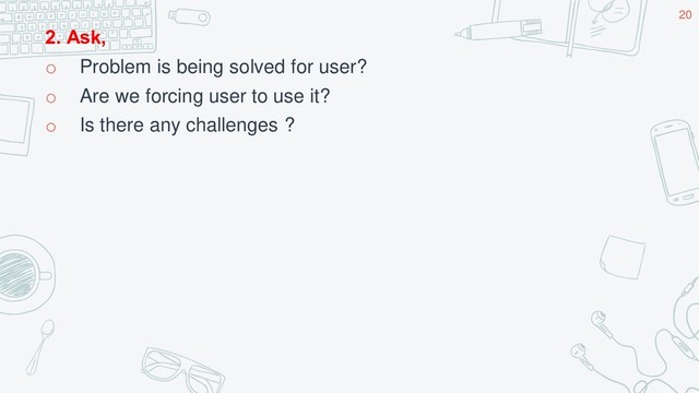 2. Ask,
o Problem is being solved for user?
o Are we forcing user to use it?
o Is there any challenges ?
20
