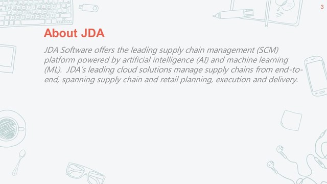 About JDA
3
JDA Software offers the leading supply chain management (SCM)
platform powered by artificial intelligence (AI) and machine learning
(ML). JDA’s leading cloud solutions manage supply chains from end-to-
end, spanning supply chain and retail planning, execution and delivery.
