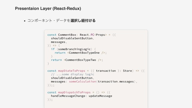 Presentaion Layer (React-Redux)
コンポーネント・データを選択し紐付ける
const
const CommentBox
 CommentBox:
: React
 React.
.FC
FC<

> 
 =
= 
 (
({
{ 
 
  shouldDisableSentButton
  shouldDisableSentButton,
, 
 
  messages
  messages,
, 
 
}
})
) 
 =>
=> 
 {
{ 
 
  
  if
if 
 (
(someBranchingLogic
someBranchingLogic)
) 
 {
{ 
 
    
    return
return 
 <

>;
; 
 
  
  }
} 
 
  
  return
return 
 <

>;
; 
 
}
} 
 
 
 
const
const 
 mapStateToProps
mapStateToProps 
 =
= 
 (
({
{ transaction 
 transaction }
}:
: Store
 Store)
) 
 =>
=> 
 (
({
{ 
 
  
  // ...some display logic
// ...some display logic 
 
  shouldDisableSentButton
  shouldDisableSentButton,
, 
 
  messages
  messages:
: 
 someCalculation
someCalculation(
(transaction
transaction.
.messages
messages)
),
, 
 
}
})
);
;;
; 
 
 
 
const
const 
 mapDispatchToProps
mapDispatchToProps 
 =
= 
 (
()
) 
 =>
=> 
 (
({
{ 
 
  handleMessageChange
  handleMessageChange:
: updateMessage
 updateMessage 
 
}
})
);
; 
 
 
 
