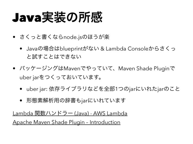 Java࣮૷ͷॴײ
• ͬ͘͞ͱॻ͘ͳΒnode.jsͷ΄͏ָ͕
• Javaͷ৔߹͸blueprint͕ͳ͍ & Lambda Console͔Βͬ͘͞
ͱࢼ͢͜ͱ͸Ͱ͖ͳ͍
• ύοέʔδϯά͸MavenͰ΍͍ͬͯͯɺMaven Shade PluginͰ
uber jarΛ͓͍͍ͭͬͯͯ͘·͢ɻ
• uber jar: ґଘϥΠϒϥϦͳͲΛશ෦1ͭͷjarʹ͍Εͨjarͷ͜ͱ
• ܗଶૉղੳ༻ͷࣙॻ΋jarʹ͍Ε͍ͯ·͢
Lambda ؔ਺ϋϯυϥʔ (Java) - AWS Lambda
Apache Maven Shade Plugin – Introduction
