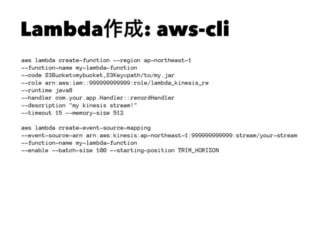 Lambda࡞੒: aws-cli
aws lambda create-function --region ap-northeast-1
--function-name my-lambda-function
--code S3Bucket=mybucket,S3Key=path/to/my.jar
--role arn:aws:iam::999999999999:role/lambda_kinesis_rw
--runtime java8
--handler com.your.app.Handler::recordHandler
--description "my kinesis stream!"
--timeout 15 --memory-size 512
aws lambda create-event-source-mapping
--event-source-arn arn:aws:kinesis:ap-northeast-1:999999999999:stream/your-stream
--function-name my-lambda-function
--enable --batch-size 100 --starting-position TRIM_HORIZON
