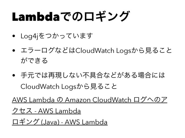 LambdaͰͷϩΪϯά
• Log4jΛ͔͍ͭͬͯ·͢
• ΤϥʔϩάͳͲ͸CloudWatch Logs͔ΒݟΔ͜ͱ
͕Ͱ͖Δ
• खݩͰ͸࠶ݱ͠ͳ͍ෆ۩߹ͳͲ͕͋Δ৔߹ʹ͸
CloudWatch Logs͔ΒݟΔ͜ͱ
AWS Lambda ͷ Amazon CloudWatch ϩά΁ͷΞ
Ϋηε - AWS Lambda
ϩΪϯά (Java) - AWS Lambda
