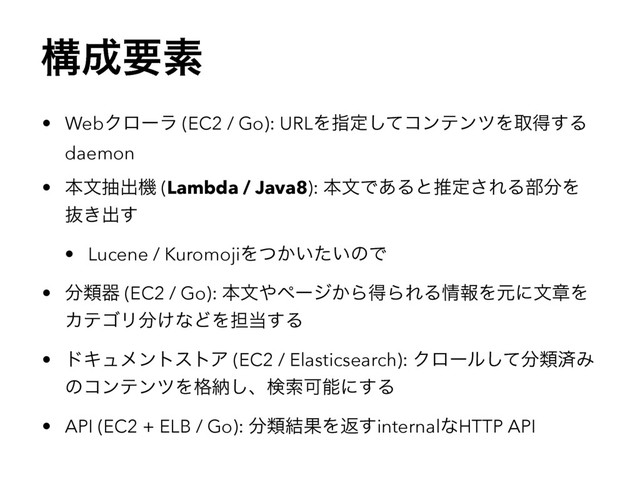 ߏ੒ཁૉ
• WebΫϩʔϥ (EC2 / Go): URLΛࢦఆͯ͠ίϯςϯπΛऔಘ͢Δ
daemon
• ຊจநग़ػ (Lambda / Java8): ຊจͰ͋Δͱਪఆ͞ΕΔ෦෼Λ
ൈ͖ग़͢
• Lucene / KuromojiΛ͔͍͍ͭͨͷͰ
• ෼ྨث (EC2 / Go): ຊจ΍ϖʔδ͔ΒಘΒΕΔ৘ใΛݩʹจষΛ
ΧςΰϦ෼͚ͳͲΛ୲౰͢Δ
• υΩϡϝϯτετΞ (EC2 / Elasticsearch): Ϋϩʔϧͯ͠෼ྨࡁΈ
ͷίϯςϯπΛ֨ೲ͠ɺݕࡧՄೳʹ͢Δ
• API (EC2 + ELB / Go): ෼ྨ݁ՌΛฦ͢internalͳHTTP API
