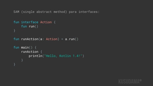 SAM (single abstract method) para interfaces:
fun interface Action {
fun run()
}
fun runAction(a: Action) = a.run()
fun main() {
runAction {
println("Hello, Kotlin 1.4!")
}
}
