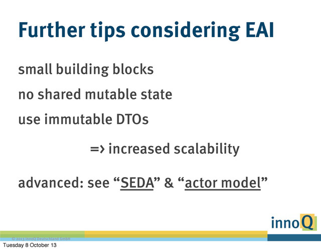 © 2013 innoQ Deutschland GmbH
Further tips considering EAI
small building blocks
no shared mutable state
use immutable DTOs
=> increased scalability
advanced: see “SEDA” & “actor model”
Tuesday 8 October 13
