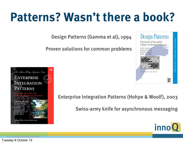 © 2013 innoQ Deutschland GmbH
Patterns? Wasn’t there a book?
Design Patterns (Gamma et al), 1994
Proven solutions for common problems
Enterprise Integration Patterns (Hohpe & Woolf), 2003
Swiss-army knife for asynchronous messaging
Tuesday 8 October 13
