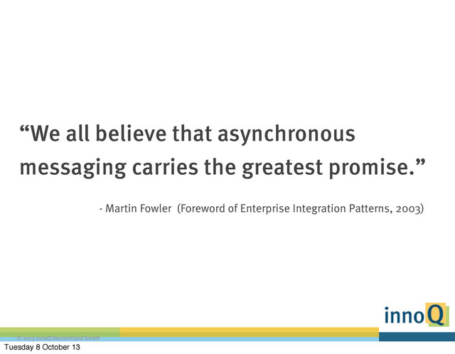 © 2013 innoQ Deutschland GmbH
“We all believe that asynchronous
messaging carries the greatest promise.”
- Martin Fowler (Foreword of Enterprise Integration Patterns, 2003)
Tuesday 8 October 13

