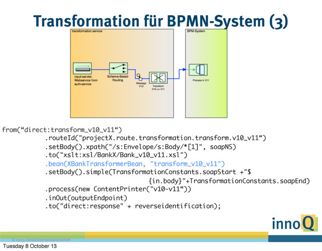 © 2013 innoQ Deutschland GmbH
Transformation für BPMN-System (3)
from(“direct:transform_v10_v11“)
.routeId("projectX.route.transformation.transform.v10_v11“)
.setBody().xpath("/s:Envelope/s:Body/*[1]", soapNS)
.to("xslt:xsl/BankX/Bank_v10_v11.xsl")
.bean(XBankTransformerBean, "transform_v10_v11")
.setBody().simple(TransformationConstants.soapStart +"$
{in.body}"+TransformationConstants.soapEnd)
.process(new ContentPrinter("v10-v11“))
.inOut(outputEndpoint)
.to("direct:response" + reverseidentification);
Tuesday 8 October 13
