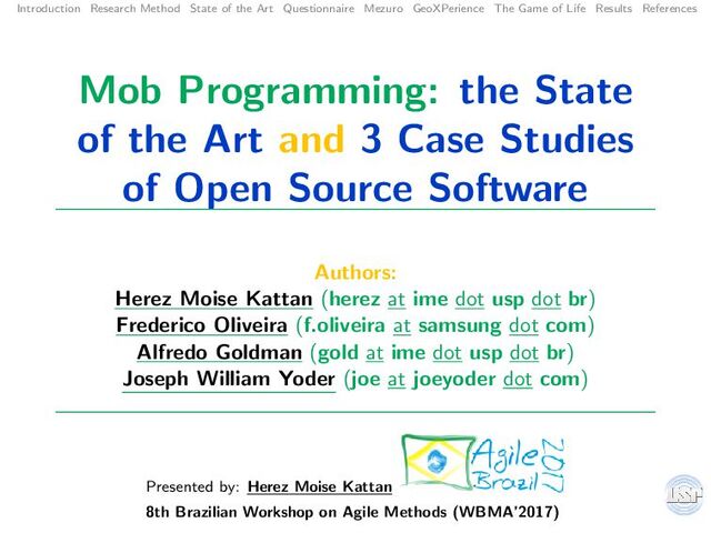 Introduction Research Method State of the Art Questionnaire Mezuro GeoXPerience The Game of Life Results References
Mob Programming: the State
of the Art and 3 Case Studies
of Open Source Software
Authors:
Herez Moise Kattan (herez at ime dot usp dot br)
Frederico Oliveira (f.oliveira at samsung dot com)
Alfredo Goldman (gold at ime dot usp dot br)
Joseph William Yoder (joe at joeyoder dot com)
Presented by: Herez Moise Kattan
8th Brazilian Workshop on Agile Methods (WBMA’2017)
