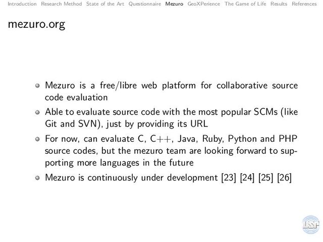 Introduction Research Method State of the Art Questionnaire Mezuro GeoXPerience The Game of Life Results References
mezuro.org
Mezuro is a free/libre web platform for collaborative source
code evaluation
Able to evaluate source code with the most popular SCMs (like
Git and SVN), just by providing its URL
For now, can evaluate C, C++, Java, Ruby, Python and PHP
source codes, but the mezuro team are looking forward to sup-
porting more languages in the future
Mezuro is continuously under development [23] [24] [25] [26]
