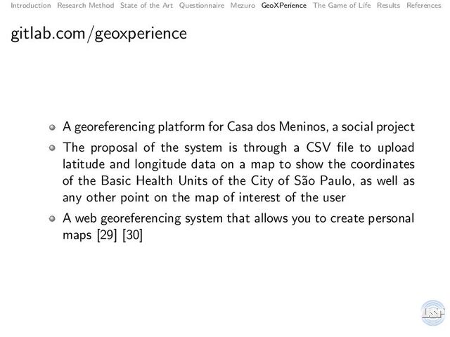 Introduction Research Method State of the Art Questionnaire Mezuro GeoXPerience The Game of Life Results References
gitlab.com/geoxperience
A georeferencing platform for Casa dos Meninos, a social project
The proposal of the system is through a CSV ﬁle to upload
latitude and longitude data on a map to show the coordinates
of the Basic Health Units of the City of S˜
ao Paulo, as well as
any other point on the map of interest of the user
A web georeferencing system that allows you to create personal
maps [29] [30]
