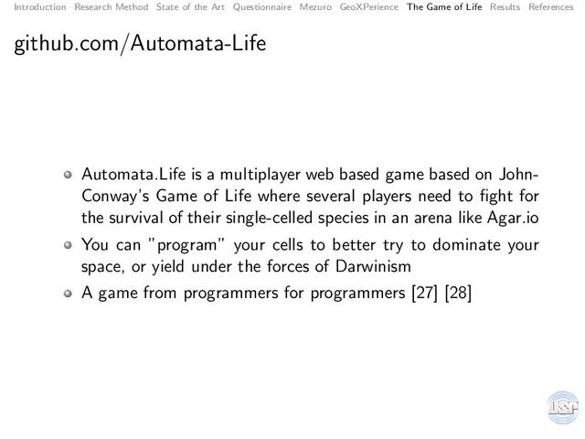 Introduction Research Method State of the Art Questionnaire Mezuro GeoXPerience The Game of Life Results References
github.com/Automata-Life
Automata.Life is a multiplayer web based game based on John-
Conway’s Game of Life where several players need to ﬁght for
the survival of their single-celled species in an arena like Agar.io
You can ”program” your cells to better try to dominate your
space, or yield under the forces of Darwinism
A game from programmers for programmers [27] [28]
