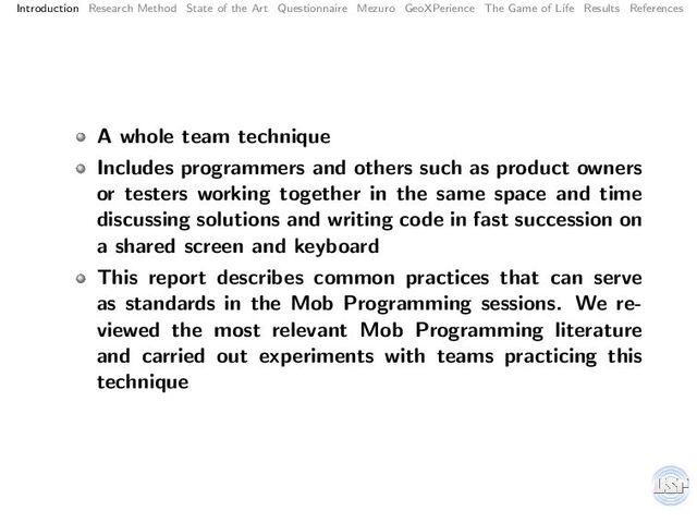 Introduction Research Method State of the Art Questionnaire Mezuro GeoXPerience The Game of Life Results References
A whole team technique
Includes programmers and others such as product owners
or testers working together in the same space and time
discussing solutions and writing code in fast succession on
a shared screen and keyboard
This report describes common practices that can serve
as standards in the Mob Programming sessions. We re-
viewed the most relevant Mob Programming literature
and carried out experiments with teams practicing this
technique
