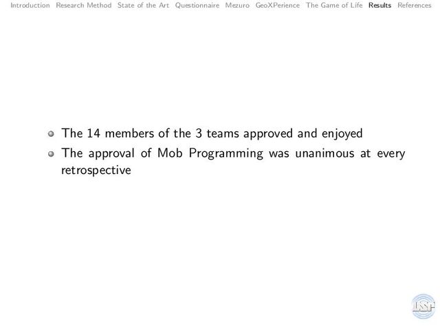 Introduction Research Method State of the Art Questionnaire Mezuro GeoXPerience The Game of Life Results References
The 14 members of the 3 teams approved and enjoyed
The approval of Mob Programming was unanimous at every
retrospective
