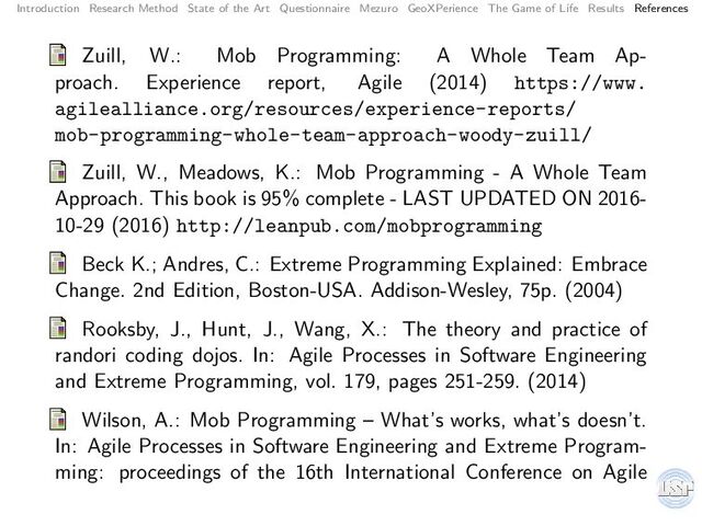 Introduction Research Method State of the Art Questionnaire Mezuro GeoXPerience The Game of Life Results References
Zuill, W.: Mob Programming: A Whole Team Ap-
proach. Experience report, Agile (2014) https://www.
agilealliance.org/resources/experience-reports/
mob-programming-whole-team-approach-woody-zuill/
Zuill, W., Meadows, K.: Mob Programming - A Whole Team
Approach. This book is 95% complete - LAST UPDATED ON 2016-
10-29 (2016) http://leanpub.com/mobprogramming
Beck K.; Andres, C.: Extreme Programming Explained: Embrace
Change. 2nd Edition, Boston-USA. Addison-Wesley, 75p. (2004)
Rooksby, J., Hunt, J., Wang, X.: The theory and practice of
randori coding dojos. In: Agile Processes in Software Engineering
and Extreme Programming, vol. 179, pages 251-259. (2014)
Wilson, A.: Mob Programming – What’s works, what’s doesn’t.
In: Agile Processes in Software Engineering and Extreme Program-
ming: proceedings of the 16th International Conference on Agile
