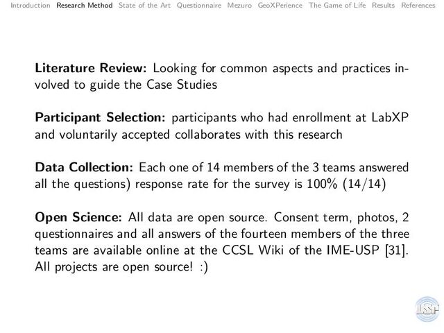 Introduction Research Method State of the Art Questionnaire Mezuro GeoXPerience The Game of Life Results References
Literature Review: Looking for common aspects and practices in-
volved to guide the Case Studies
Participant Selection: participants who had enrollment at LabXP
and voluntarily accepted collaborates with this research
Data Collection: Each one of 14 members of the 3 teams answered
all the questions) response rate for the survey is 100% (14/14)
Open Science: All data are open source. Consent term, photos, 2
questionnaires and all answers of the fourteen members of the three
teams are available online at the CCSL Wiki of the IME-USP [31].
All projects are open source! :)
