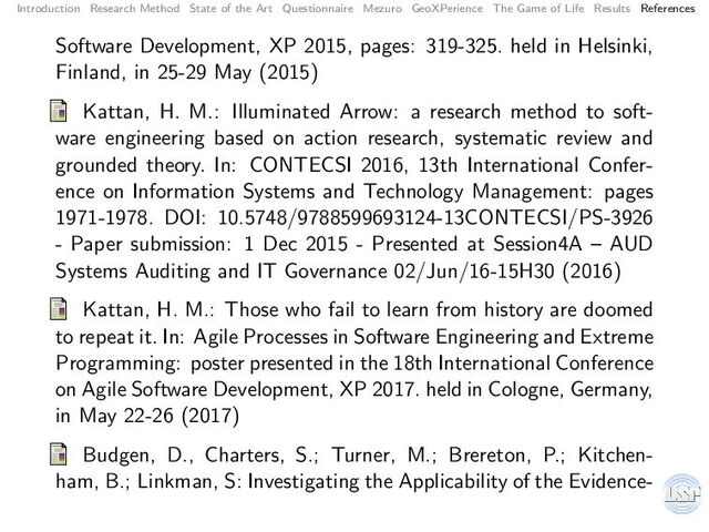 Introduction Research Method State of the Art Questionnaire Mezuro GeoXPerience The Game of Life Results References
Software Development, XP 2015, pages: 319-325. held in Helsinki,
Finland, in 25-29 May (2015)
Kattan, H. M.: Illuminated Arrow: a research method to soft-
ware engineering based on action research, systematic review and
grounded theory. In: CONTECSI 2016, 13th International Confer-
ence on Information Systems and Technology Management: pages
1971-1978. DOI: 10.5748/9788599693124-13CONTECSI/PS-3926
- Paper submission: 1 Dec 2015 - Presented at Session4A – AUD
Systems Auditing and IT Governance 02/Jun/16-15H30 (2016)
Kattan, H. M.: Those who fail to learn from history are doomed
to repeat it. In: Agile Processes in Software Engineering and Extreme
Programming: poster presented in the 18th International Conference
on Agile Software Development, XP 2017. held in Cologne, Germany,
in May 22-26 (2017)
Budgen, D., Charters, S.; Turner, M.; Brereton, P.; Kitchen-
ham, B.; Linkman, S: Investigating the Applicability of the Evidence-
