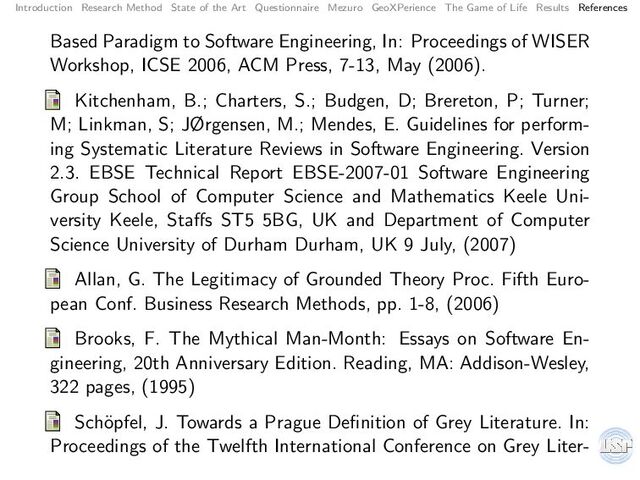 Introduction Research Method State of the Art Questionnaire Mezuro GeoXPerience The Game of Life Results References
Based Paradigm to Software Engineering, In: Proceedings of WISER
Workshop, ICSE 2006, ACM Press, 7-13, May (2006).
Kitchenham, B.; Charters, S.; Budgen, D; Brereton, P; Turner;
M; Linkman, S; JØrgensen, M.; Mendes, E. Guidelines for perform-
ing Systematic Literature Reviews in Software Engineering. Version
2.3. EBSE Technical Report EBSE-2007-01 Software Engineering
Group School of Computer Science and Mathematics Keele Uni-
versity Keele, Staﬀs ST5 5BG, UK and Department of Computer
Science University of Durham Durham, UK 9 July, (2007)
Allan, G. The Legitimacy of Grounded Theory Proc. Fifth Euro-
pean Conf. Business Research Methods, pp. 1-8, (2006)
Brooks, F. The Mythical Man-Month: Essays on Software En-
gineering, 20th Anniversary Edition. Reading, MA: Addison-Wesley,
322 pages, (1995)
Sch¨
opfel, J. Towards a Prague Deﬁnition of Grey Literature. In:
Proceedings of the Twelfth International Conference on Grey Liter-
