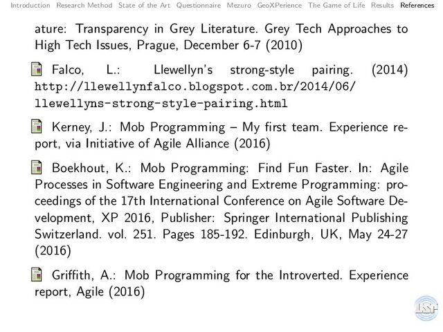 Introduction Research Method State of the Art Questionnaire Mezuro GeoXPerience The Game of Life Results References
ature: Transparency in Grey Literature. Grey Tech Approaches to
High Tech Issues, Prague, December 6-7 (2010)
Falco, L.: Llewellyn’s strong-style pairing. (2014)
http://llewellynfalco.blogspot.com.br/2014/06/
llewellyns-strong-style-pairing.html
Kerney, J.: Mob Programming – My ﬁrst team. Experience re-
port, via Initiative of Agile Alliance (2016)
Boekhout, K.: Mob Programming: Find Fun Faster. In: Agile
Processes in Software Engineering and Extreme Programming: pro-
ceedings of the 17th International Conference on Agile Software De-
velopment, XP 2016, Publisher: Springer International Publishing
Switzerland. vol. 251. Pages 185-192. Edinburgh, UK, May 24-27
(2016)
Griﬃth, A.: Mob Programming for the Introverted. Experience
report, Agile (2016)
