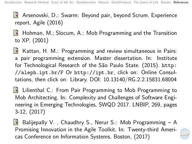 Introduction Research Method State of the Art Questionnaire Mezuro GeoXPerience The Game of Life Results References
Arsenovski, D.: Swarm: Beyond pair, beyond Scrum. Experience
report, Agile (2016)
Hohman, M.; Slocum, A.: Mob Programming and the Transition
to XP. (2001)
Kattan, H. M.: Programming and review simultaneous in Pairs:
a pair programming extension. Master dissertation. In: Institute
for Technological Research of the S˜
ao Paulo State. (2015). http:
//aleph.ipt.br/F Or http://ipt.br, click on: Online Consul-
tations, then click on: Library. DOI: 10.13140/RG.2.2.15831.68004
Lilienthal C.: From Pair Programming to Mob Programming to
Mob Architecting. In: Complexity and Challenges of Software Engi-
neering in Emerging Technologies, SWQD 2017. LNBIP, 269, pages
3-12, (2017)
Balijepally V. , Chaudhry S., Nerur S.: Mob Programming – A
Promising Innovation in the Agile Toolkit. In: Twenty-third Ameri-
cas Conference on Information Systems, Boston, (2017)

