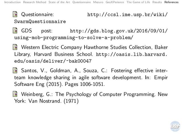 Introduction Research Method State of the Art Questionnaire Mezuro GeoXPerience The Game of Life Results References
Questionnaire: http://ccsl.ime.usp.br/wiki/
SwarmQuestionnaire
GDS post: http://gds.blog.gov.uk/2016/09/01/
using-mob-programming-to-solve-a-problem/
Western Electric Company Hawthorne Studies Collection, Baker
Library, Harvard Business School. http://oasis.lib.harvard.
edu/oasis/deliver/~bak00047
Santos, V., Goldman, A., Souza, C.: Fostering eﬀective inter-
team knowledge sharing in agile software development. In: Empir
Software Eng (2015). Pages 1006-1051.
Weinberg, G.: The Psychology of Computer Programming. New
York: Van Nostrand. (1971)
