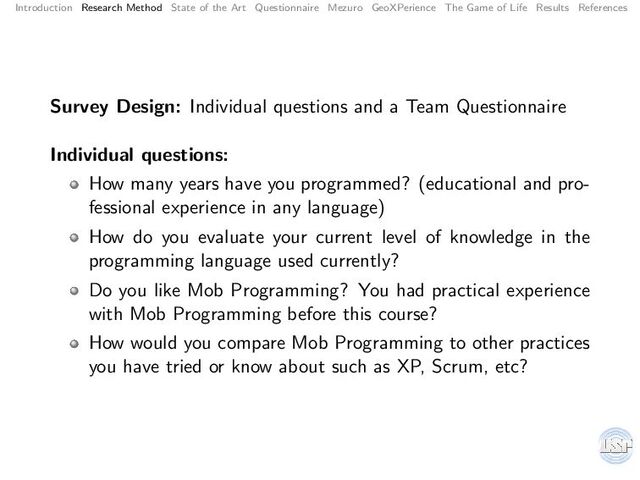 Introduction Research Method State of the Art Questionnaire Mezuro GeoXPerience The Game of Life Results References
Survey Design: Individual questions and a Team Questionnaire
Individual questions:
How many years have you programmed? (educational and pro-
fessional experience in any language)
How do you evaluate your current level of knowledge in the
programming language used currently?
Do you like Mob Programming? You had practical experience
with Mob Programming before this course?
How would you compare Mob Programming to other practices
you have tried or know about such as XP, Scrum, etc?

