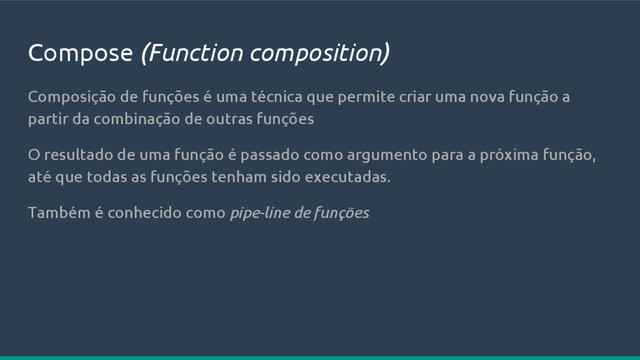 Compose (Function composition)
Composição de funções é uma técnica que permite criar uma nova função a
partir da combinação de outras funções
O resultado de uma função é passado como argumento para a próxima função,
até que todas as funções tenham sido executadas.
Também é conhecido como pipe-line de funções
