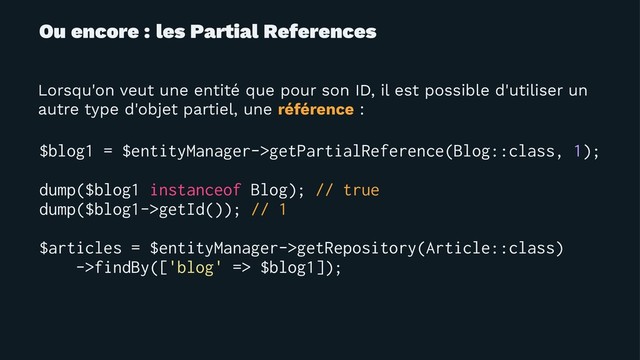 Ou encore : les Partial References
Lorsqu'on veut une entité que pour son ID, il est possible d'utiliser un
autre type d'objet partiel, une référence :
$blog1 = $entityManager->getPartialReference(Blog::class, 1);
dump($blog1 instanceof Blog); // true
dump($blog1->getId()); // 1
$articles = $entityManager->getRepository(Article::class)
->findBy(['blog' => $blog1]);
