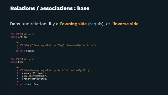 Relations / associations : base
Dans une relation, il y a l'owning side (requis), et l'inverse side.
/** @ORM\Entity */
class Article
{
/**
* @ORM\ManyToOne(targetEntity="Blog", inversedBy="articles")
*/
private $blog;
}
/** @ORM\Entity */
class Blog
{
/**
* @ORM\OneToMany(targetEntity="Article", mappedBy="blog",
* cascade={"remove"},
* onDelete="CASCADE",
* orphanRemoval=true)
*/
private $articles;
}
