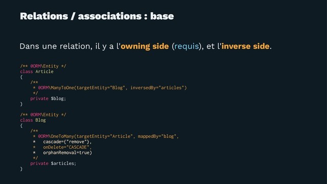 Relations / associations : base
Dans une relation, il y a l'owning side (requis), et l'inverse side.
/** @ORM\Entity */
class Article
{
/**
* @ORM\ManyToOne(targetEntity="Blog", inversedBy="articles")
*/
private $blog;
}
/** @ORM\Entity */
class Blog
{
/**
* @ORM\OneToMany(targetEntity="Article", mappedBy="blog",
* cascade={"remove"},
* onDelete="CASCADE",
* orphanRemoval=true)
*/
private $articles;
}
