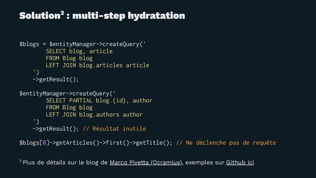 Solution2 : multi-step hydratation
$blogs = $entityManager->createQuery('
SELECT blog, article
FROM Blog blog
LEFT JOIN blog.articles article
')
->getResult();
$entityManager->createQuery('
SELECT PARTIAL blog.{id}, author
FROM Blog blog
LEFT JOIN blog.authors author
')
->getResult(); // Résultat inutile
$blogs[0]->getArticles()->first()->getTitle(); // Ne déclenche pas de requête
2 Plus de détails sur le blog de Marco Pivetta (Ocramius), exemples sur Github ici
