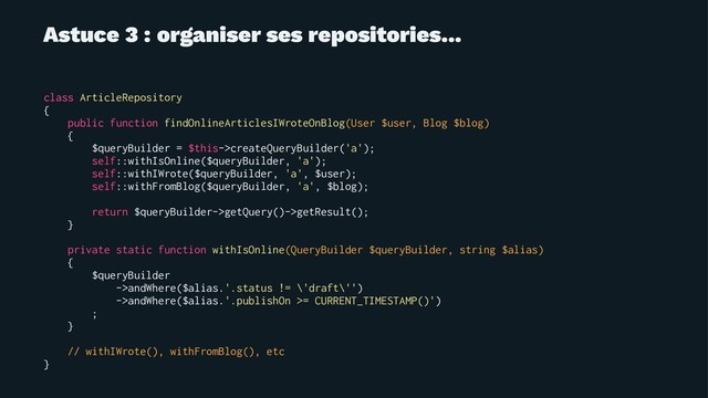 Astuce 3 : organiser ses repositories...
class ArticleRepository
{
public function findOnlineArticlesIWroteOnBlog(User $user, Blog $blog)
{
$queryBuilder = $this->createQueryBuilder('a');
self::withIsOnline($queryBuilder, 'a');
self::withIWrote($queryBuilder, 'a', $user);
self::withFromBlog($queryBuilder, 'a', $blog);
return $queryBuilder->getQuery()->getResult();
}
private static function withIsOnline(QueryBuilder $queryBuilder, string $alias)
{
$queryBuilder
->andWhere($alias.'.status != \'draft\'')
->andWhere($alias.'.publishOn >= CURRENT_TIMESTAMP()')
;
}
// withIWrote(), withFromBlog(), etc
}
