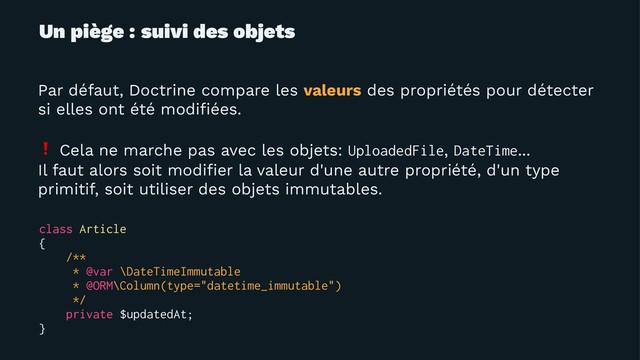 Un piège : suivi des objets
Par défaut, Doctrine compare les valeurs des propriétés pour détecter
si elles ont été modiﬁées.
❗
Cela ne marche pas avec les objets: UploadedFile, DateTime...
Il faut alors soit modiﬁer la valeur d'une autre propriété, d'un type
primitif, soit utiliser des objets immutables.
class Article
{
/**
* @var \DateTimeImmutable
* @ORM\Column(type="datetime_immutable")
*/
private $updatedAt;
}
