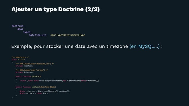Ajouter un type Doctrine (2/2)
doctrine:
dbal:
types:
datetime_utc: App\Type\DatetimeUtcType
Exemple, pour stocker une date avec un timezone (en MySQL...) :
/** ORM\Entity */
class Article
{
/** ORM\Column(type="datetime_utc") */
private $utcDate;
/** ORM\Column(type="string") */
private $timezone;
public function getDate()
{
return (clone $this->utcDate)->setTimezone(new \DateTimeZone($this->timezone));
}
public function setDate(\DateTime $date)
{
$this->timezone = $date->getTimezone()->getName();
$this->utcDate = clone $date;
}
}
