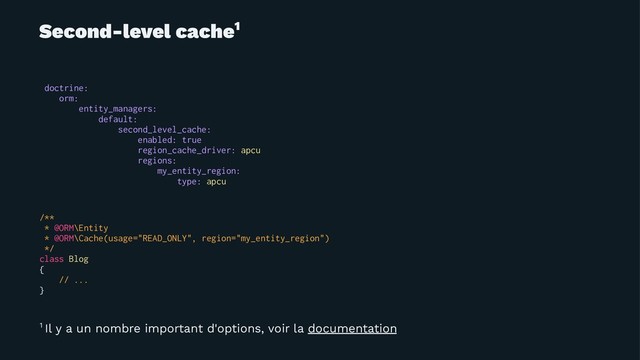 Second-level cache1
doctrine:
orm:
entity_managers:
default:
second_level_cache:
enabled: true
region_cache_driver: apcu
regions:
my_entity_region:
type: apcu
/**
* @ORM\Entity
* @ORM\Cache(usage="READ_ONLY", region="my_entity_region")
*/
class Blog
{
// ...
}
1 Il y a un nombre important d'options, voir la documentation
