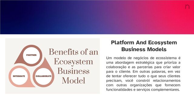 Platform And Ecosystem
Business Models
Um modelo de negócios de ecossistema é
uma abordagem estratégica que prioriza a
colaboração e as parcerias para criar valor
para o cliente. Em outras palavras, em vez
de tentar oferecer tudo o que seus clientes
precisam, você constrói relacionamentos
com outras organizações que fornecem
funcionalidades e serviços complementares.
