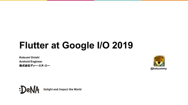 Flutter at Google I/O 2019
Katsumi Onishi
Android Engineer
株式会社ディー・エヌ・エー
@katsummy

